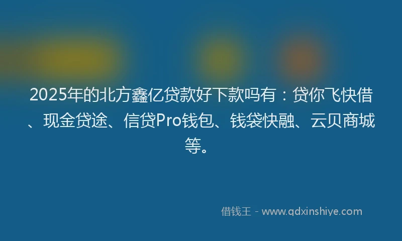 2025年的北方鑫亿贷款好下款吗有：贷你飞快借、现金贷途、信贷Pro钱包、钱袋快融、云贝商城等。