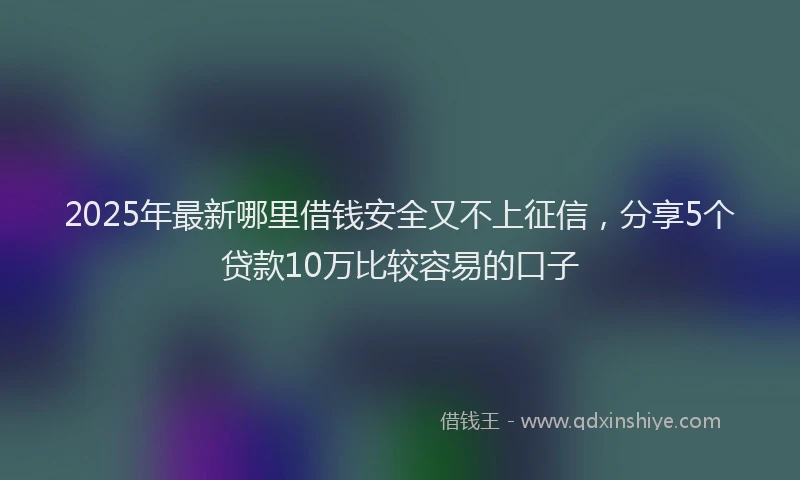 2025年最新哪里借钱安全又不上征信，分享5个贷款10万比较容易的口子