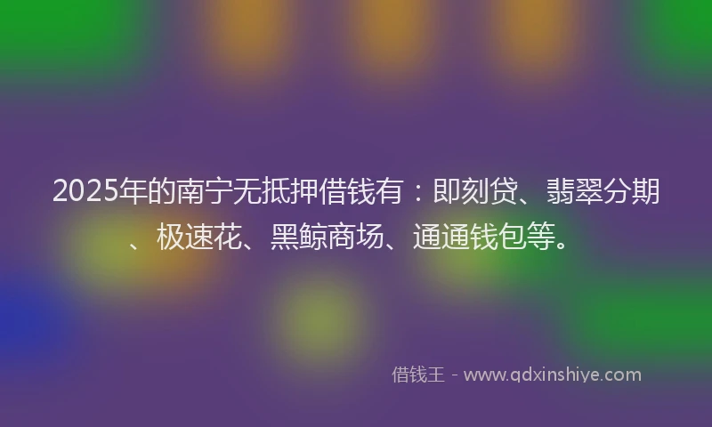 2025年的南宁无抵押借钱有：即刻贷、翡翠分期、极速花、黑鲸商场、通通钱包等。