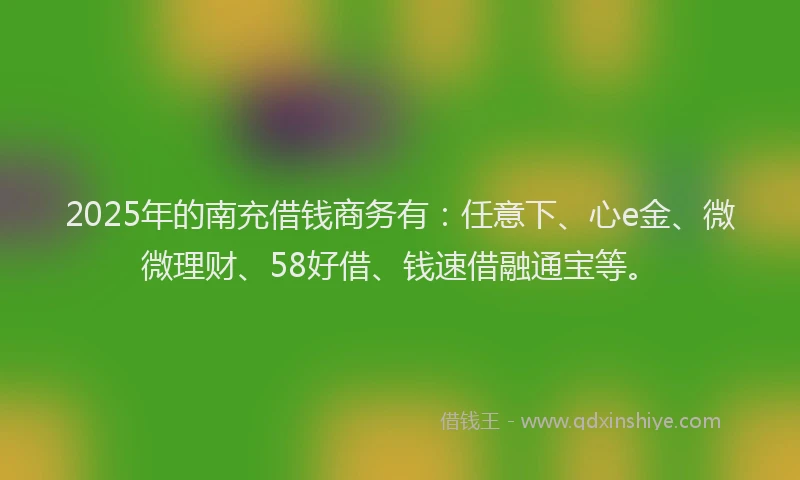 2025年的南充借钱商务有：任意下、心e金、微微理财、58好借、钱速借融通宝等。