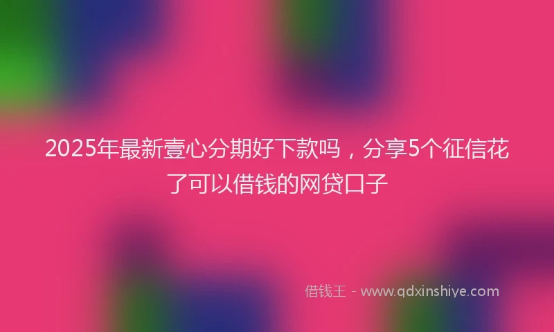 2025年最新壹心分期好下款吗，分享5个征信花了可以借钱的网贷口子