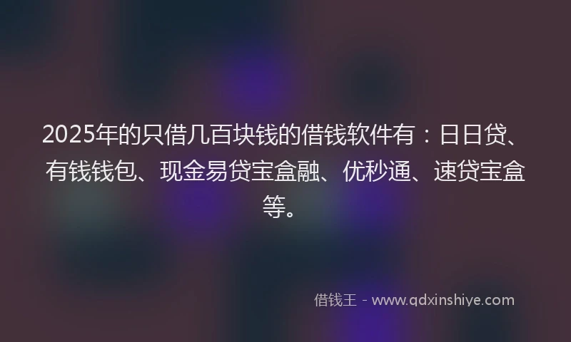2025年的只借几百块钱的借钱软件有：日日贷、有钱钱包、现金易贷宝盒融、优秒通、速贷宝盒等。