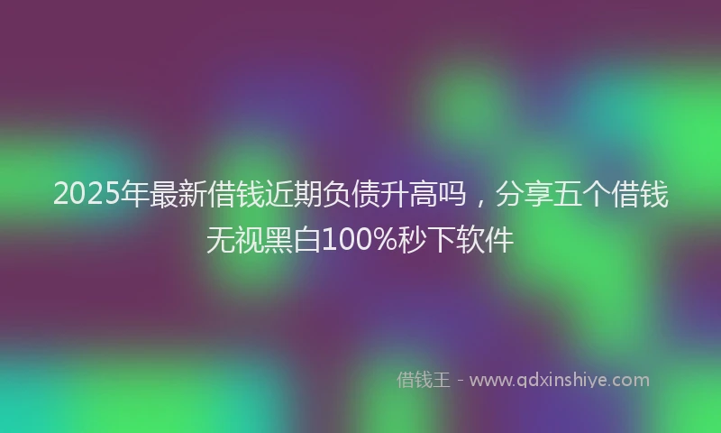2025年最新借钱近期负债升高吗，分享五个借钱无视黑白100%秒下软件