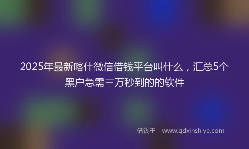 2025年最新喀什微信借钱平台叫什么，汇总5个黑户急需三万秒到的的软件