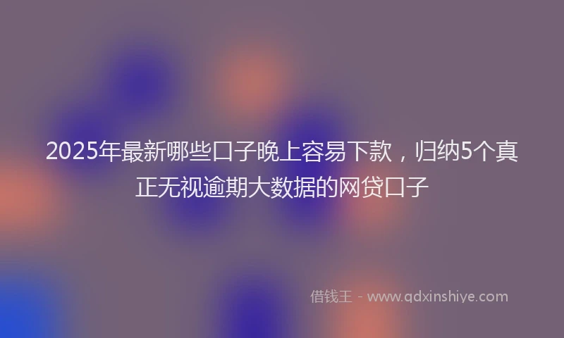 2025年最新哪些口子晚上容易下款，归纳5个真正无视逾期大数据的网贷口子