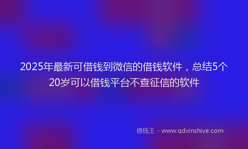 2025年最新可借钱到微信的借钱软件，总结5个20岁可以借钱平台不查征信的软件