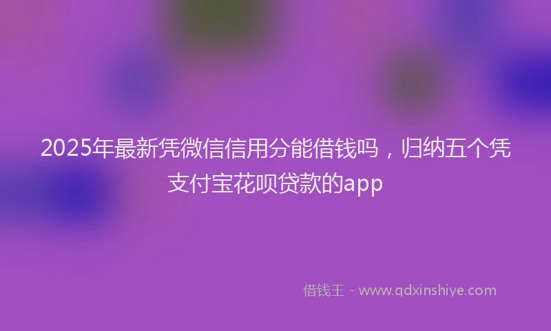2025年最新凭微信信用分能借钱吗，归纳五个凭支付宝花呗贷款的app