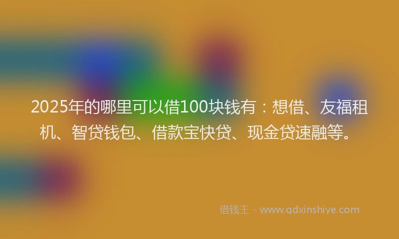 2025年的哪里可以借100块钱有：想借、友福租机、智贷钱包、借款宝快贷、现金贷速融等。