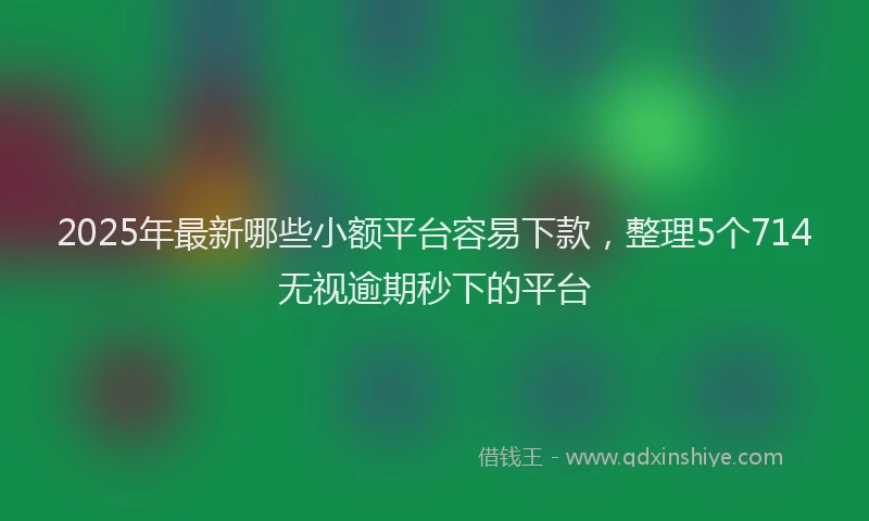 2025年最新哪些小额平台容易下款，整理5个714无视逾期秒下的平台