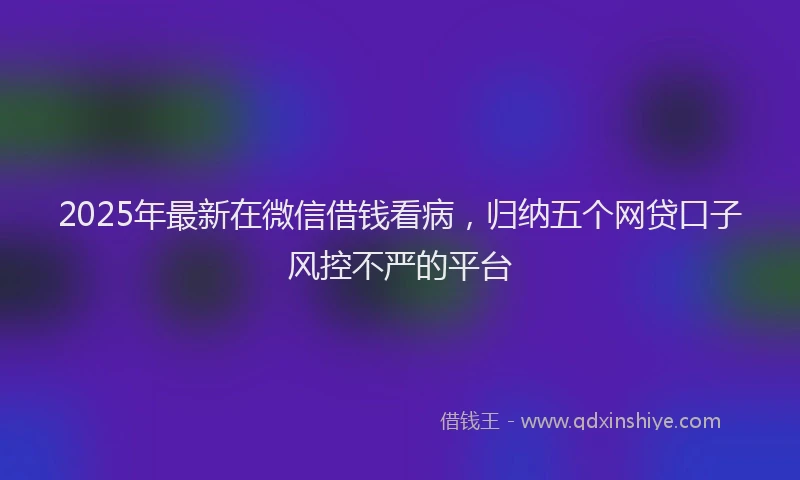 2025年最新在微信借钱看病，归纳五个网贷口子风控不严的平台