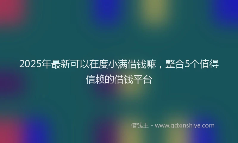 2025年最新可以在度小满借钱嘛，整合5个值得信赖的借钱平台
