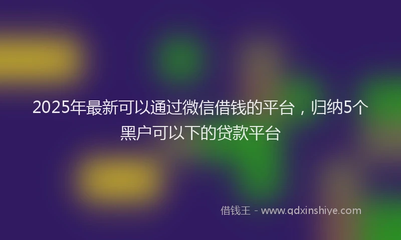 2025年最新可以通过微信借钱的平台，归纳5个黑户可以下的贷款平台