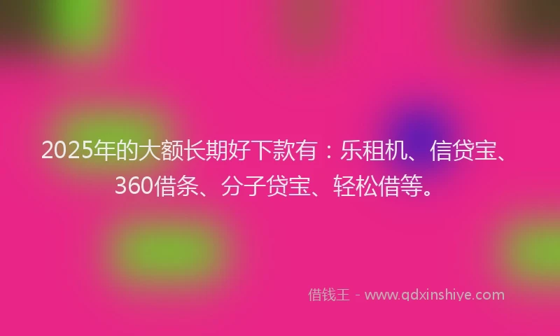 2025年的大额长期好下款有：乐租机、信贷宝、360借条、分子贷宝、轻松借等。