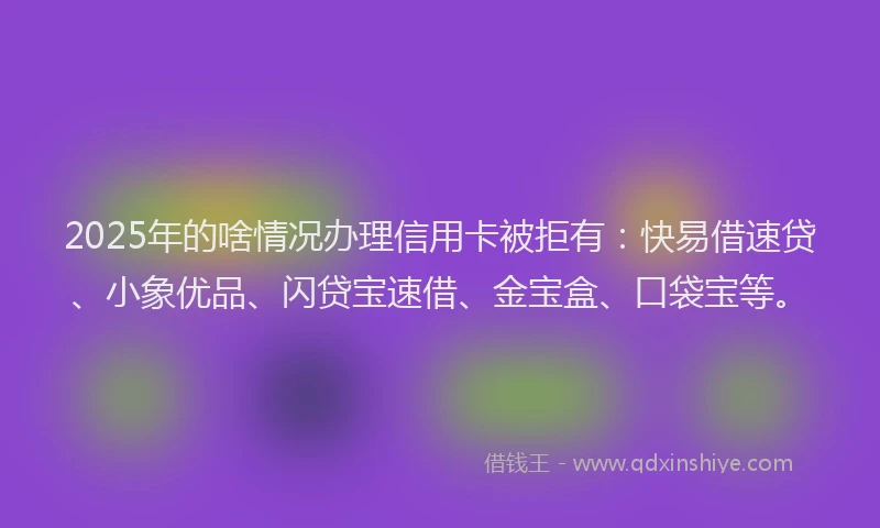 2025年的啥情况办理信用卡被拒有：快易借速贷、小象优品、闪贷宝速借、金宝盒、口袋宝等。