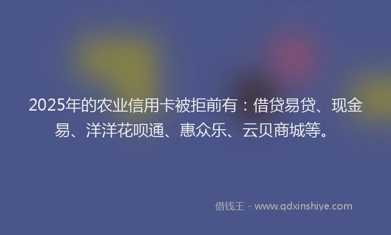 2025年的农业信用卡被拒前有：借贷易贷、现金易、洋洋花呗通、惠众乐、云贝商城等。
