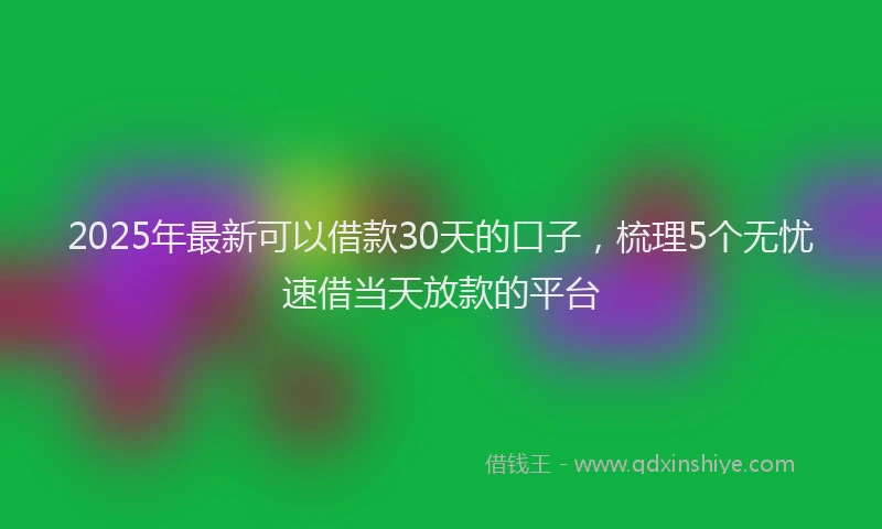 2025年最新可以借款30天的口子，梳理5个无忧速借当天放款的平台