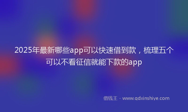 2025年最新哪些app可以快速借到款，梳理五个可以不看征信就能下款的app