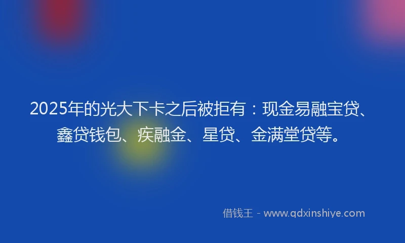 2025年的光大下卡之后被拒有：现金易融宝贷、鑫贷钱包、疾融金、星贷、金满堂贷等。