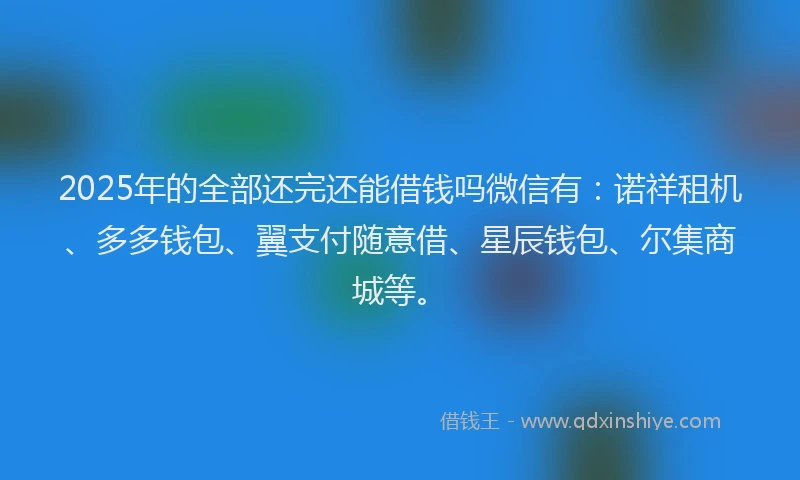 2025年的全部还完还能借钱吗微信有：诺祥租机、多多钱包、翼支付随意借、星辰钱包、尔集商城等。