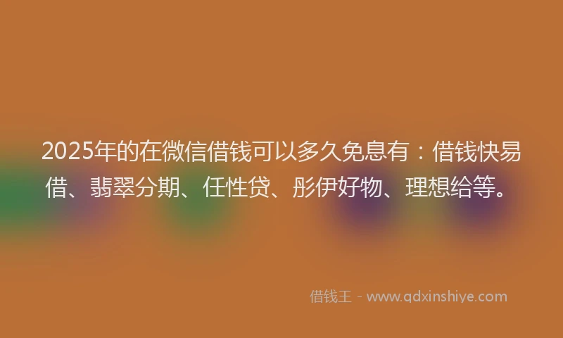 2025年的在微信借钱可以多久免息有：借钱快易借、翡翠分期、任性贷、彤伊好物、理想给等。