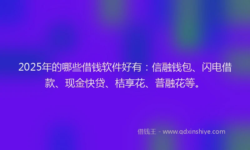 2025年的哪些借钱软件好有：信融钱包、闪电借款、现金快贷、桔享花、普融花等。