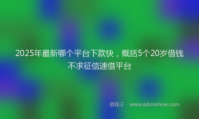 2025年最新哪个平台下款快，概括5个20岁借钱不求征信速借平台