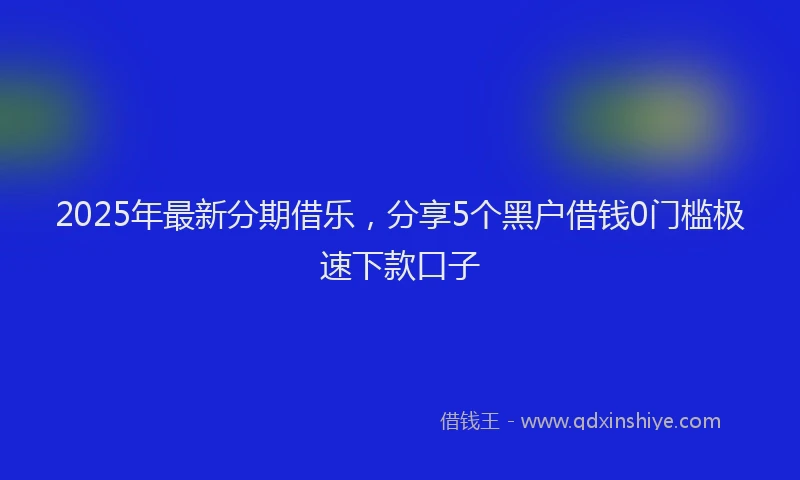2025年最新分期借乐，分享5个黑户借钱0门槛极速下款口子