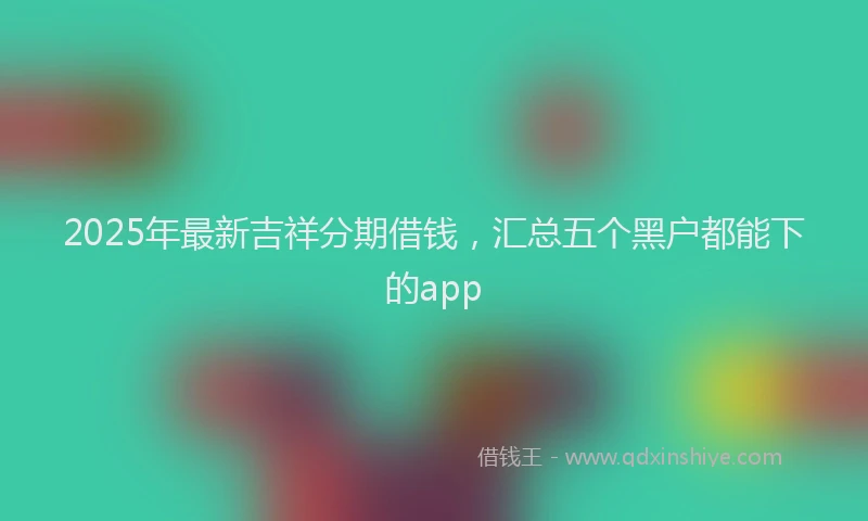 2025年最新吉祥分期借钱，汇总五个黑户都能下的app