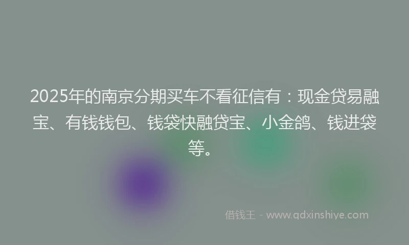 2025年的南京分期买车不看征信有：现金贷易融宝、有钱钱包、钱袋快融贷宝、小金鸽、钱进袋等。