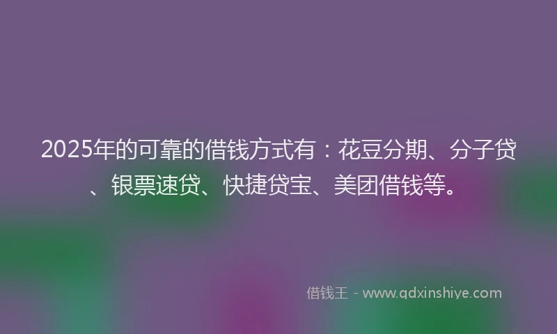 2025年的可靠的借钱方式有：花豆分期、分子贷、银票速贷、快捷贷宝、美团借钱等。