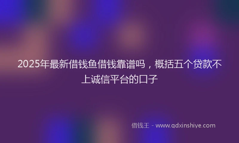 2025年最新借钱鱼借钱靠谱吗，概括五个贷款不上诚信平台的口子