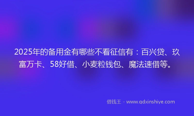2025年的备用金有哪些不看征信有：百兴贷、玖富万卡、58好借、小麦粒钱包、魔法速借等。