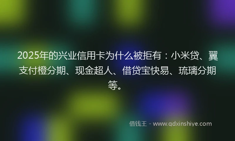 2025年的兴业信用卡为什么被拒有：小米贷、翼支付橙分期、现金超人、借贷宝快易、琉璃分期等。