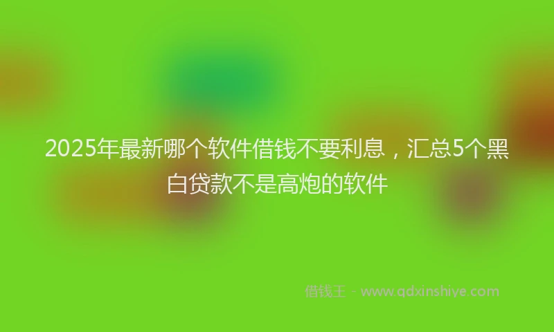 2025年最新哪个软件借钱不要利息，汇总5个黑白贷款不是高炮的软件