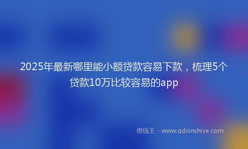 2025年最新哪里能小额贷款容易下款，梳理5个贷款10万比较容易的app