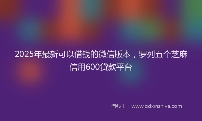 2025年最新可以借钱的微信版本，罗列五个芝麻信用600贷款平台
