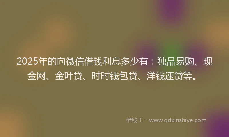 2025年的向微信借钱利息多少有：独品易购、现金网、金叶贷、时时钱包贷、洋钱速贷等。