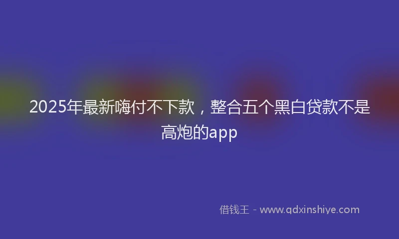 2025年最新嗨付不下款，整合五个黑白贷款不是高炮的app