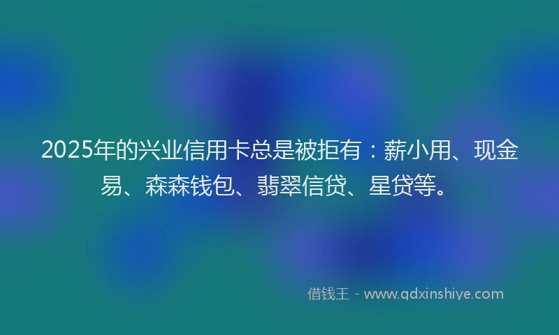 2025年的兴业信用卡总是被拒有：薪小用、现金易、森森钱包、翡翠信贷、星贷等。