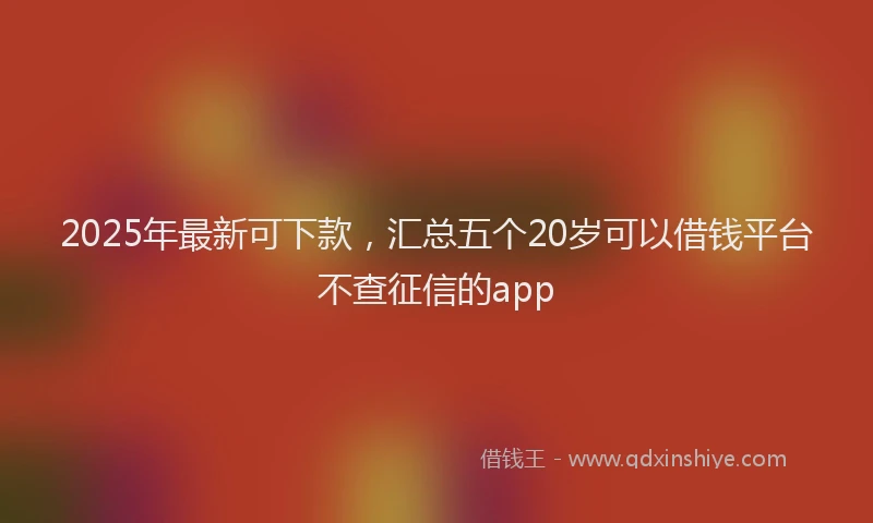2025年最新可下款，汇总五个20岁可以借钱平台不查征信的app