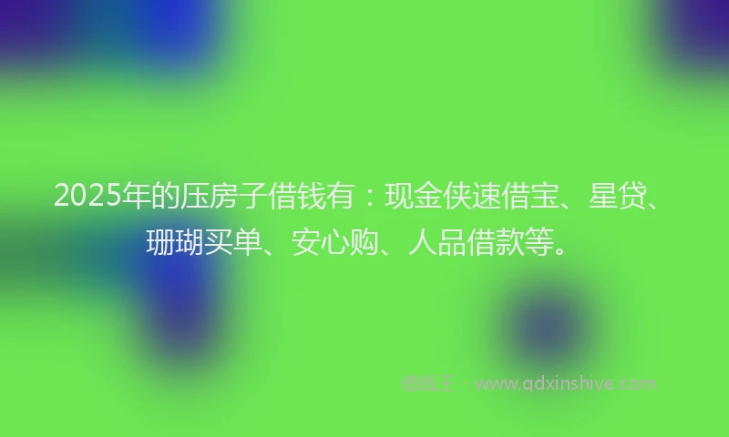 2025年的压房子借钱有：现金侠速借宝、星贷、珊瑚买单、安心购、人品借款等。