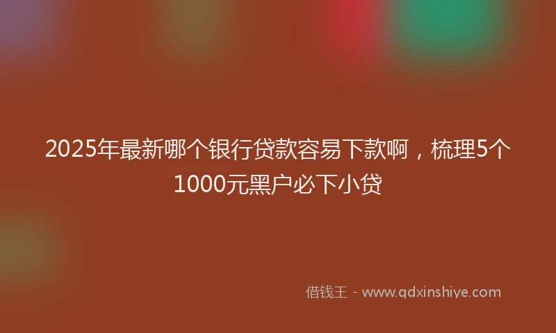 2025年最新哪个银行贷款容易下款啊，梳理5个1000元黑户必下小贷