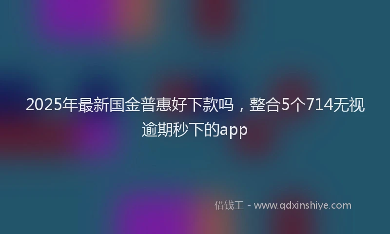 2025年最新国金普惠好下款吗，整合5个714无视逾期秒下的app
