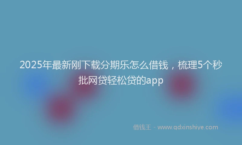 2025年最新刚下载分期乐怎么借钱，梳理5个秒批网贷轻松贷的app