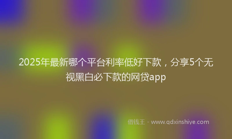 2025年最新哪个平台利率低好下款，分享5个无视黑白必下款的网贷app