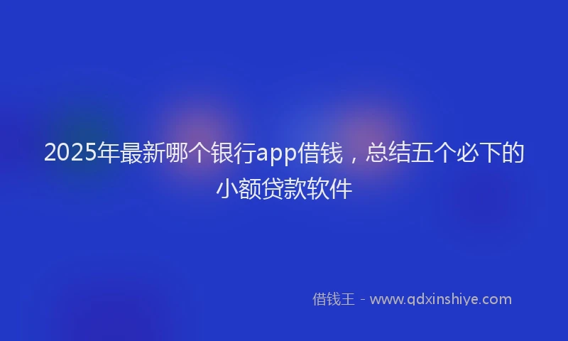 2025年最新哪个银行app借钱，总结五个必下的小额贷款软件