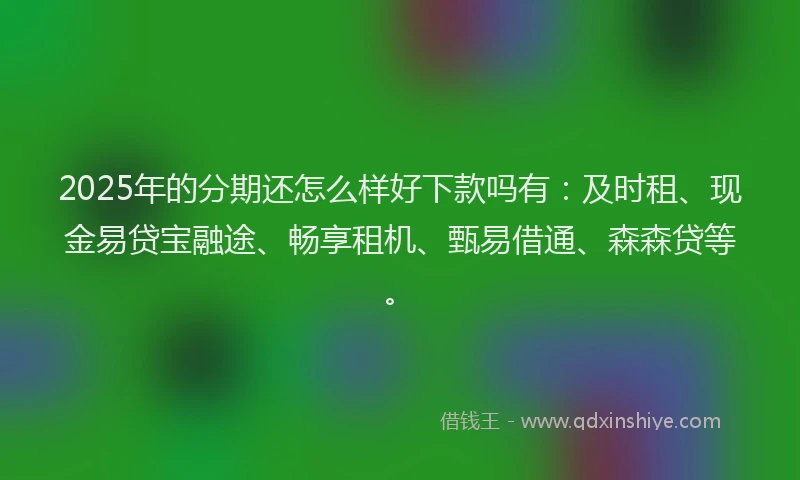2025年的分期还怎么样好下款吗有：及时租、现金易贷宝融途、畅享租机、甄易借通、森森贷等。