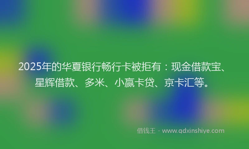 2025年的华夏银行畅行卡被拒有：现金借款宝、星辉借款、多米、小赢卡贷、京卡汇等。