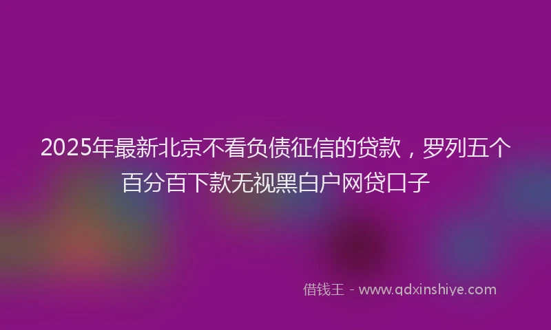 2025年最新北京不看负债征信的贷款，罗列五个百分百下款无视黑白户网贷口子