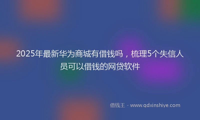 2025年最新华为商城有借钱吗，梳理5个失信人员可以借钱的网贷软件